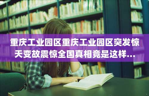 重庆工业园区重庆工业园区突发惊天变故震惊全国真相竟是这样...