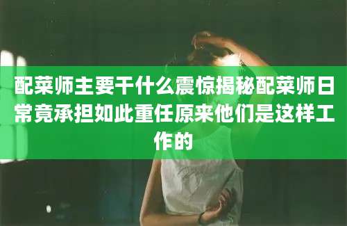 配菜师主要干什么震惊揭秘配菜师日常竟承担如此重任原来他们是这样工作的
