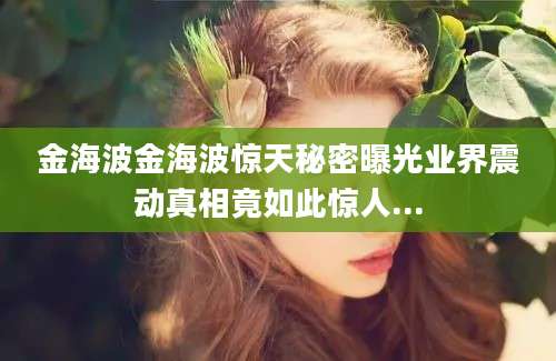 金海波金海波惊天秘密曝光业界震动真相竟如此惊人...