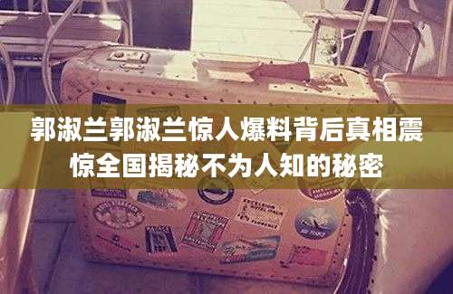 郭淑兰郭淑兰惊人爆料背后真相震惊全国揭秘不为人知的秘密