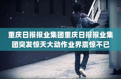 重庆日报报业集团重庆日报报业集团突发惊天大动作业界震惊不已