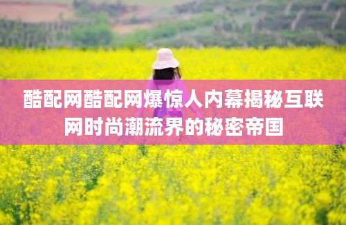 酷配网酷配网爆惊人内幕揭秘互联网时尚潮流界的秘密帝国