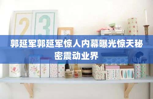 郭延军郭延军惊人内幕曝光惊天秘密震动业界