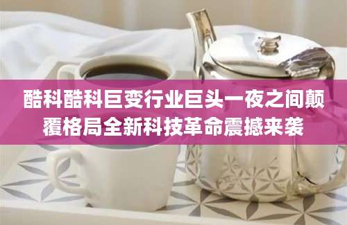 酷科酷科巨变行业巨头一夜之间颠覆格局全新科技革命震撼来袭