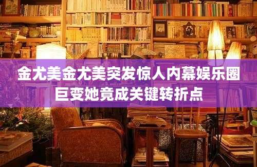 金尤美金尤美突发惊人内幕娱乐圈巨变她竟成关键转折点