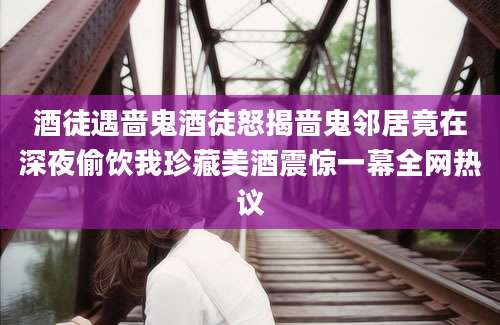 酒徒遇啬鬼酒徒怒揭啬鬼邻居竟在深夜偷饮我珍藏美酒震惊一幕全网热议