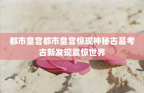 都市皇宫都市皇宫惊现神秘古墓考古新发现震惊世界