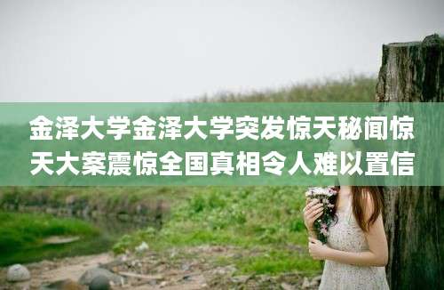 金泽大学金泽大学突发惊天秘闻惊天大案震惊全国真相令人难以置信