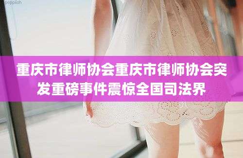 重庆市律师协会重庆市律师协会突发重磅事件震惊全国司法界