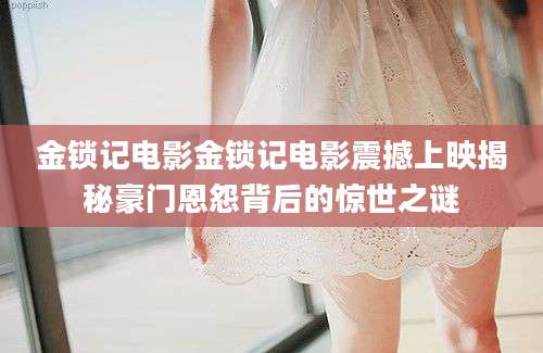 金锁记电影金锁记电影震撼上映揭秘豪门恩怨背后的惊世之谜