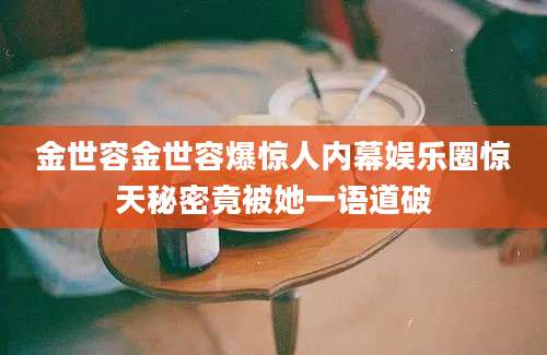 金世容金世容爆惊人内幕娱乐圈惊天秘密竟被她一语道破