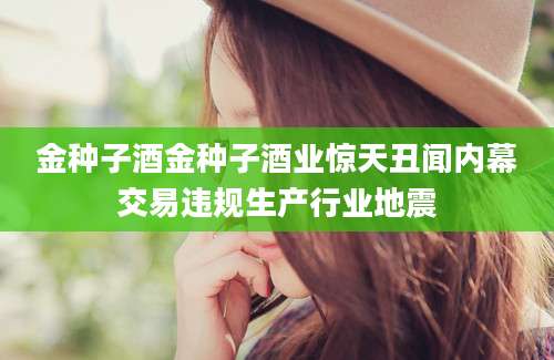 金种子酒金种子酒业惊天丑闻内幕交易违规生产行业地震