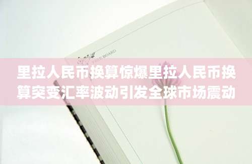 里拉人民币换算惊爆里拉人民币换算突变汇率波动引发全球市场震动