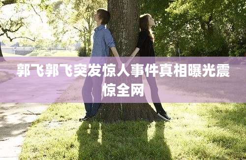 郭飞郭飞突发惊人事件真相曝光震惊全网