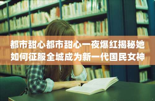都市甜心都市甜心一夜爆红揭秘她如何征服全城成为新一代国民女神
