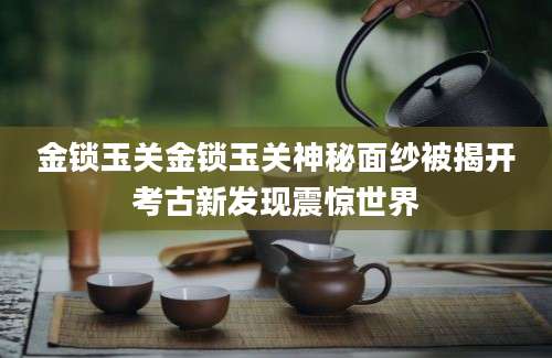 金锁玉关金锁玉关神秘面纱被揭开考古新发现震惊世界