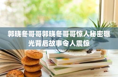 郭晓冬哥哥郭晓冬哥哥惊人秘密曝光背后故事令人震惊