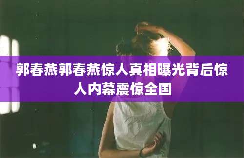 郭春燕郭春燕惊人真相曝光背后惊人内幕震惊全国