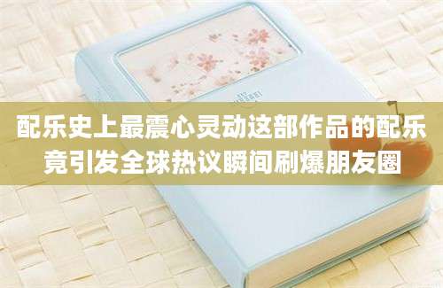 配乐史上最震心灵动这部作品的配乐竟引发全球热议瞬间刷爆朋友圈