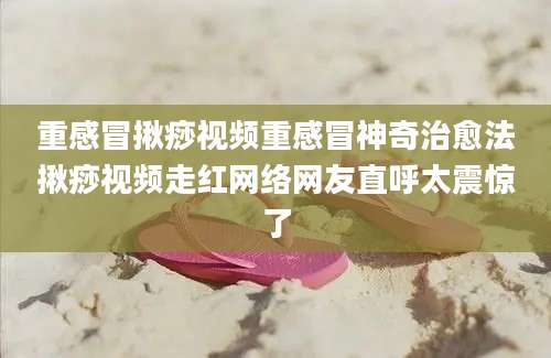 重感冒揪痧视频重感冒神奇治愈法揪痧视频走红网络网友直呼太震惊了