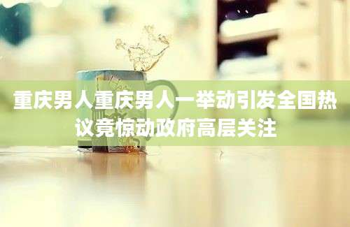 重庆男人重庆男人一举动引发全国热议竟惊动政府高层关注