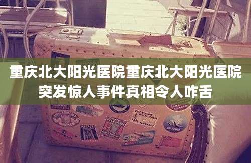 重庆北大阳光医院重庆北大阳光医院突发惊人事件真相令人咋舌
