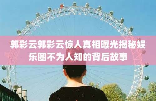 郭彩云郭彩云惊人真相曝光揭秘娱乐圈不为人知的背后故事