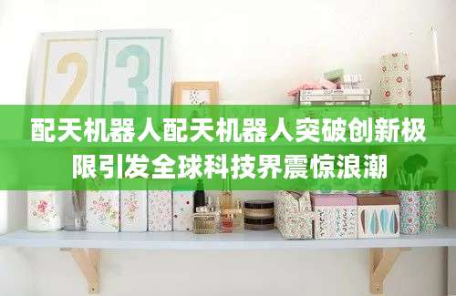 配天机器人配天机器人突破创新极限引发全球科技界震惊浪潮