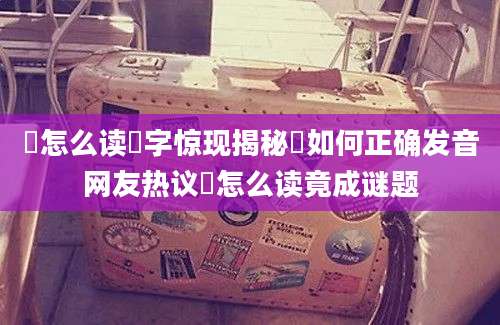 郳怎么读郳字惊现揭秘郳如何正确发音网友热议郳怎么读竟成谜题