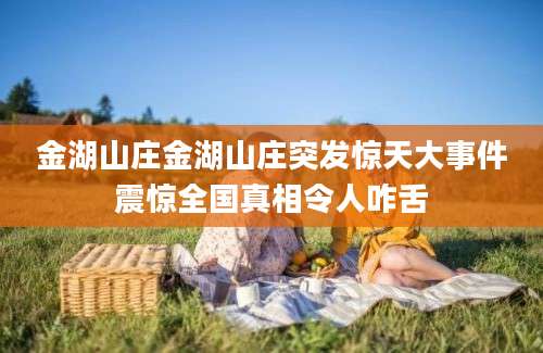 金湖山庄金湖山庄突发惊天大事件震惊全国真相令人咋舌