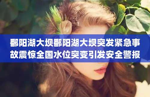 鄱阳湖大坝鄱阳湖大坝突发紧急事故震惊全国水位突变引发安全警报