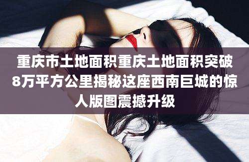 重庆市土地面积重庆土地面积突破8万平方公里揭秘这座西南巨城的惊人版图震撼升级