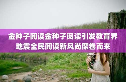 金种子阅读金种子阅读引发教育界地震全民阅读新风尚席卷而来