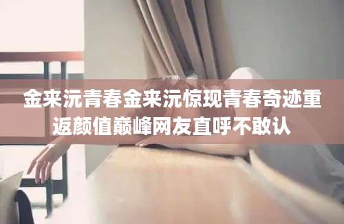 金来沅青春金来沅惊现青春奇迹重返颜值巅峰网友直呼不敢认