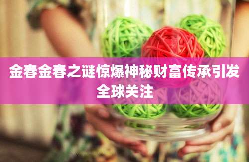 金春金春之谜惊爆神秘财富传承引发全球关注
