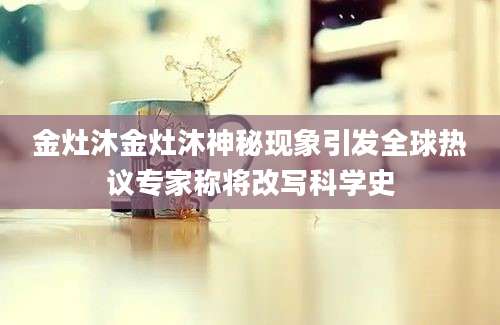 金灶沐金灶沐神秘现象引发全球热议专家称将改写科学史