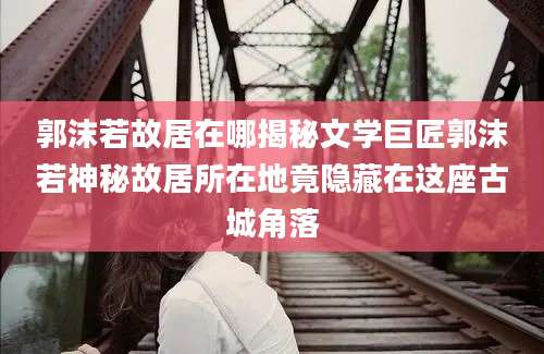 郭沫若故居在哪揭秘文学巨匠郭沫若神秘故居所在地竟隐藏在这座古城角落