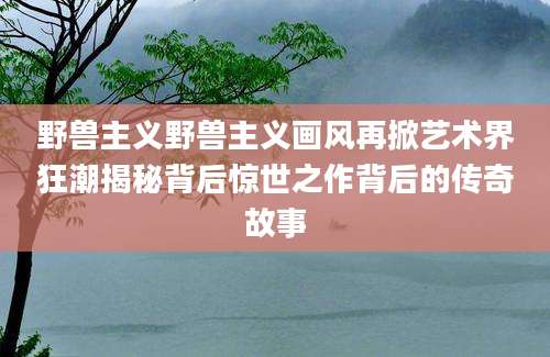野兽主义野兽主义画风再掀艺术界狂潮揭秘背后惊世之作背后的传奇故事