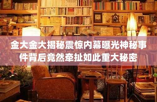 金大金大揭秘震惊内幕曝光神秘事件背后竟然牵扯如此重大秘密