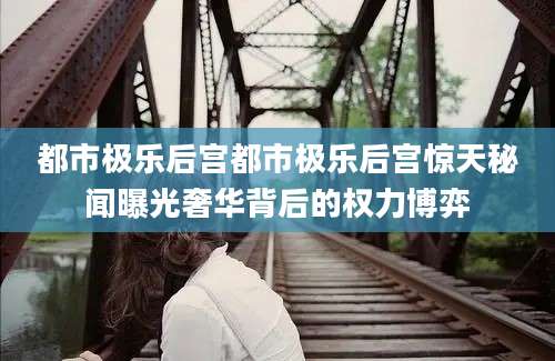 都市极乐后宫都市极乐后宫惊天秘闻曝光奢华背后的权力博弈