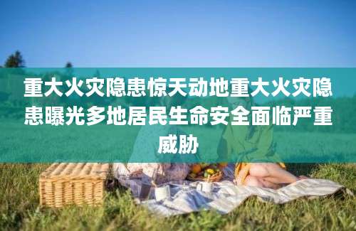 重大火灾隐患惊天动地重大火灾隐患曝光多地居民生命安全面临严重威胁