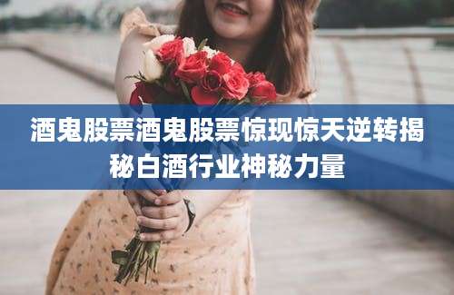 酒鬼股票酒鬼股票惊现惊天逆转揭秘白酒行业神秘力量