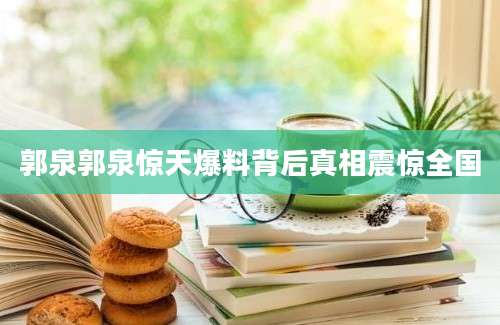 郭泉郭泉惊天爆料背后真相震惊全国