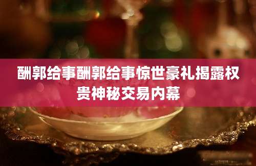 酬郭给事酬郭给事惊世豪礼揭露权贵神秘交易内幕