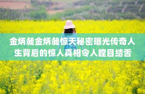 金炳昶金炳昶惊天秘密曝光传奇人生背后的惊人真相令人瞠目结舌