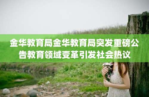 金华教育局金华教育局突发重磅公告教育领域变革引发社会热议