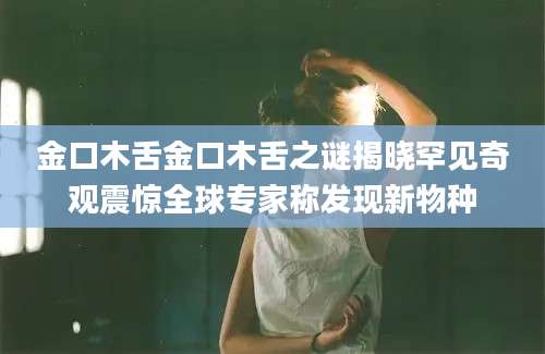 金口木舌金口木舌之谜揭晓罕见奇观震惊全球专家称发现新物种