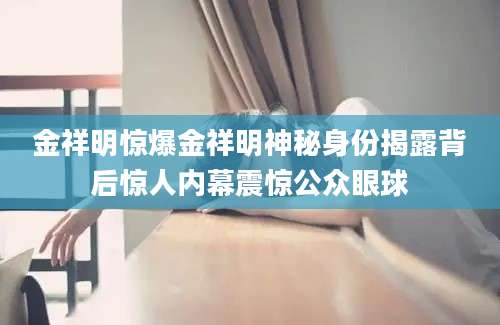 金祥明惊爆金祥明神秘身份揭露背后惊人内幕震惊公众眼球