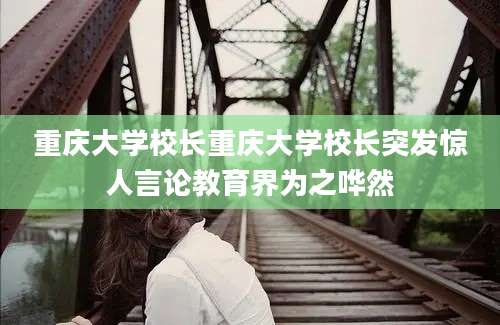 重庆大学校长重庆大学校长突发惊人言论教育界为之哗然