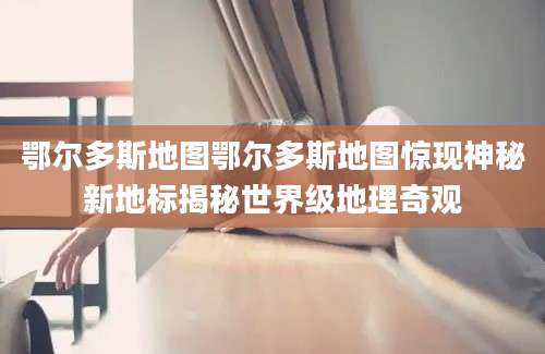 鄂尔多斯地图鄂尔多斯地图惊现神秘新地标揭秘世界级地理奇观
